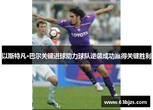 以斯特凡·巴尔关键进球助力球队逆袭成功赢得关键胜利 以斯特凡·巴尔关键进球助力球队逆袭成功赢得关键胜利