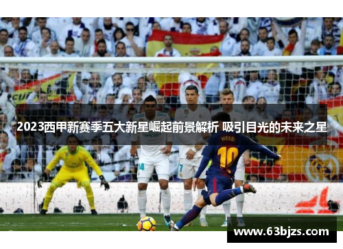 2023西甲新赛季五大新星崛起前景解析 吸引目光的未来之星 2023西甲新赛季五大新星崛起前景解析 吸引目光的未来之星