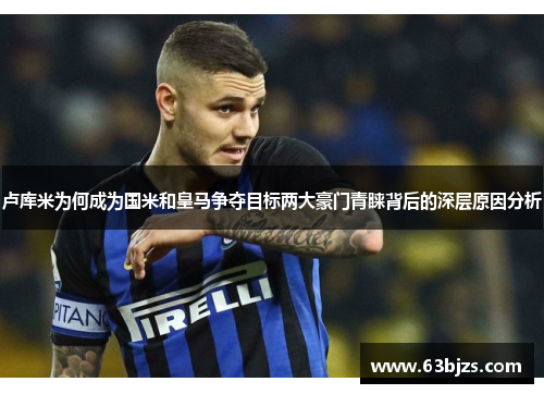 卢库米为何成为国米和皇马争夺目标两大豪门青睐背后的深层原因分析 卢库米为何成为国米和皇马争夺目标两大豪门青睐背后的深层原因分析