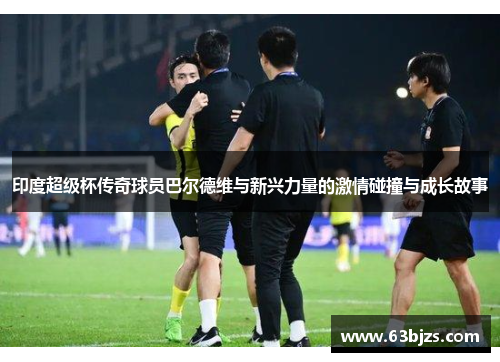 印度超级杯传奇球员巴尔德维与新兴力量的激情碰撞与成长故事 印度超级杯传奇球员巴尔德维与新兴力量的激情碰撞与成长故事