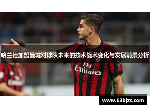 哈兰德加盟曼城对球队未来的技术战术变化与发展前景分析 哈兰德加盟曼城对球队未来的技术战术变化与发展前景分析