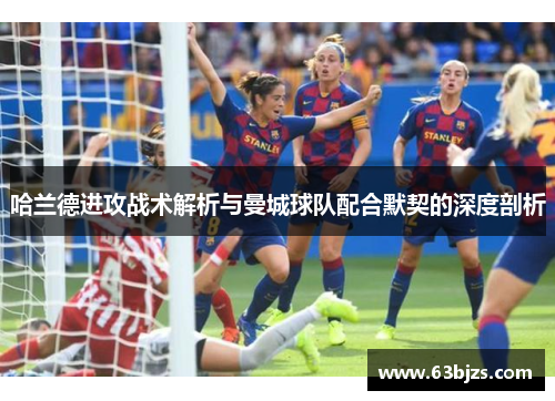 哈兰德进攻战术解析与曼城球队配合默契的深度剖析 哈兰德进攻战术解析与曼城球队配合默契的深度剖析