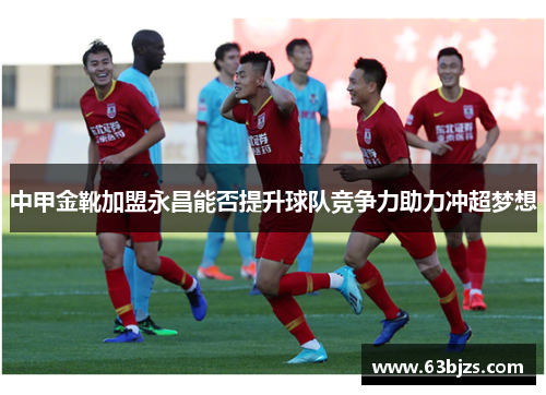 中甲金靴加盟永昌能否提升球队竞争力助力冲超梦想 中甲金靴加盟永昌能否提升球队竞争力助力冲超梦想