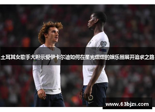 土耳其女歌手大胆示爱伊卡尔迪如何在星光熠熠的娱乐圈展开追求之路